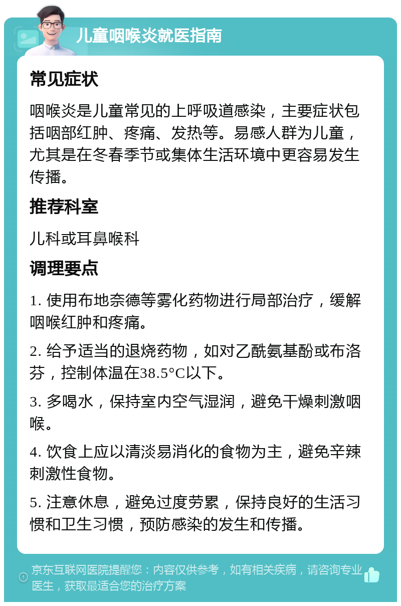 儿童咽喉炎就医指南 常见症状 咽喉炎是儿童常见的上呼吸道感染，主要症状包括咽部红肿、疼痛、发热等。易感人群为儿童，尤其是在冬春季节或集体生活环境中更容易发生传播。 推荐科室 儿科或耳鼻喉科 调理要点 1. 使用布地奈德等雾化药物进行局部治疗，缓解咽喉红肿和疼痛。 2. 给予适当的退烧药物，如对乙酰氨基酚或布洛芬，控制体温在38.5°C以下。 3. 多喝水，保持室内空气湿润，避免干燥刺激咽喉。 4. 饮食上应以清淡易消化的食物为主，避免辛辣刺激性食物。 5. 注意休息，避免过度劳累，保持良好的生活习惯和卫生习惯，预防感染的发生和传播。