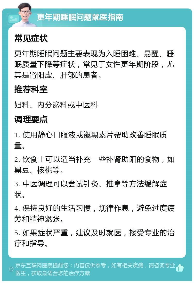 更年期睡眠问题就医指南 常见症状 更年期睡眠问题主要表现为入睡困难、易醒、睡眠质量下降等症状，常见于女性更年期阶段，尤其是肾阳虚、肝郁的患者。 推荐科室 妇科、内分泌科或中医科 调理要点 1. 使用静心口服液或褪黑素片帮助改善睡眠质量。 2. 饮食上可以适当补充一些补肾助阳的食物，如黑豆、核桃等。 3. 中医调理可以尝试针灸、推拿等方法缓解症状。 4. 保持良好的生活习惯，规律作息，避免过度疲劳和精神紧张。 5. 如果症状严重，建议及时就医，接受专业的治疗和指导。