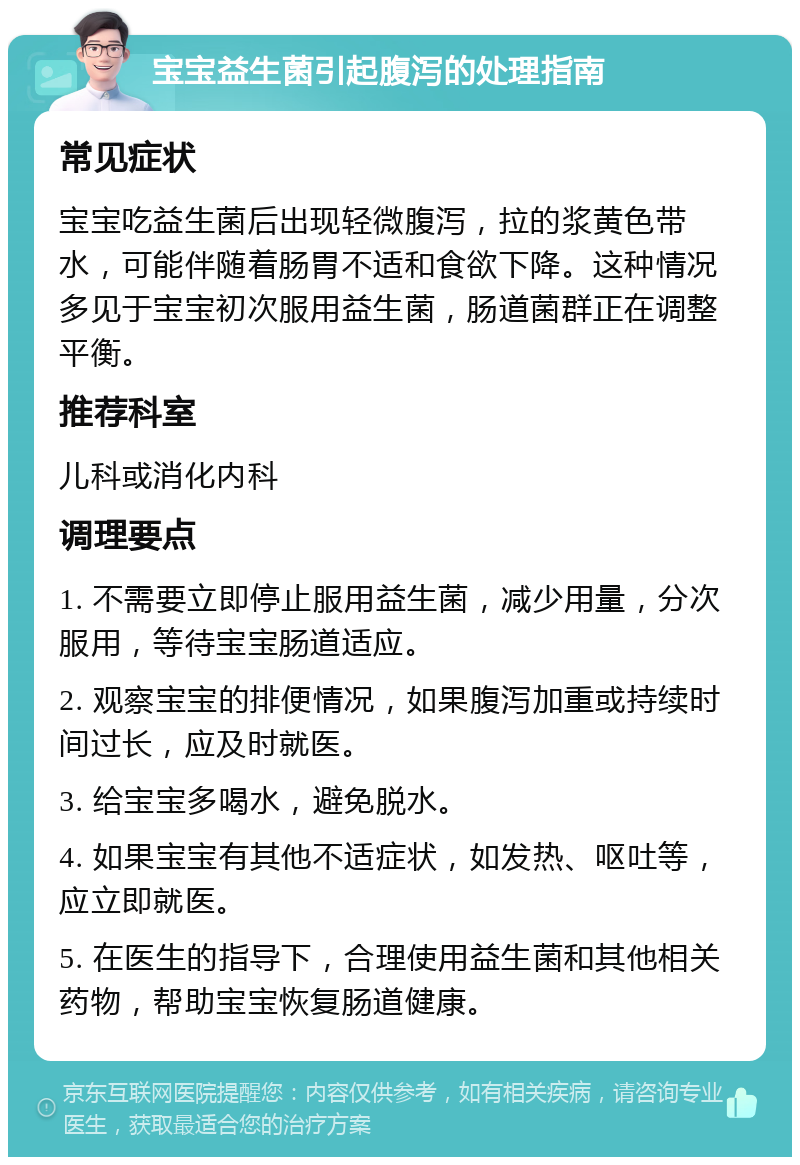 宝宝益生菌引起腹泻的处理指南 常见症状 宝宝吃益生菌后出现轻微腹泻，拉的浆黄色带水，可能伴随着肠胃不适和食欲下降。这种情况多见于宝宝初次服用益生菌，肠道菌群正在调整平衡。 推荐科室 儿科或消化内科 调理要点 1. 不需要立即停止服用益生菌，减少用量，分次服用，等待宝宝肠道适应。 2. 观察宝宝的排便情况，如果腹泻加重或持续时间过长，应及时就医。 3. 给宝宝多喝水，避免脱水。 4. 如果宝宝有其他不适症状，如发热、呕吐等，应立即就医。 5. 在医生的指导下，合理使用益生菌和其他相关药物，帮助宝宝恢复肠道健康。