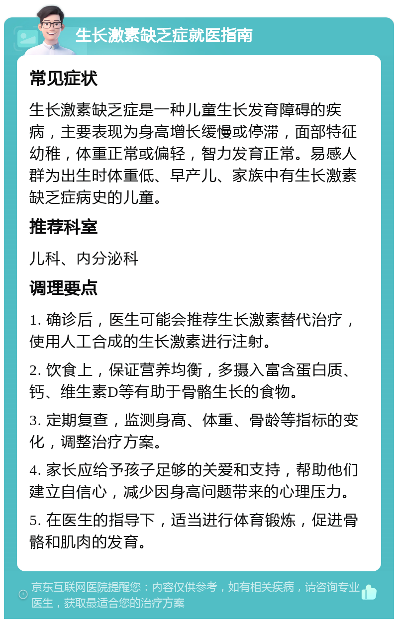 生长激素缺乏症就医指南 常见症状 生长激素缺乏症是一种儿童生长发育障碍的疾病，主要表现为身高增长缓慢或停滞，面部特征幼稚，体重正常或偏轻，智力发育正常。易感人群为出生时体重低、早产儿、家族中有生长激素缺乏症病史的儿童。 推荐科室 儿科、内分泌科 调理要点 1. 确诊后，医生可能会推荐生长激素替代治疗，使用人工合成的生长激素进行注射。 2. 饮食上，保证营养均衡，多摄入富含蛋白质、钙、维生素D等有助于骨骼生长的食物。 3. 定期复查，监测身高、体重、骨龄等指标的变化，调整治疗方案。 4. 家长应给予孩子足够的关爱和支持，帮助他们建立自信心，减少因身高问题带来的心理压力。 5. 在医生的指导下，适当进行体育锻炼，促进骨骼和肌肉的发育。