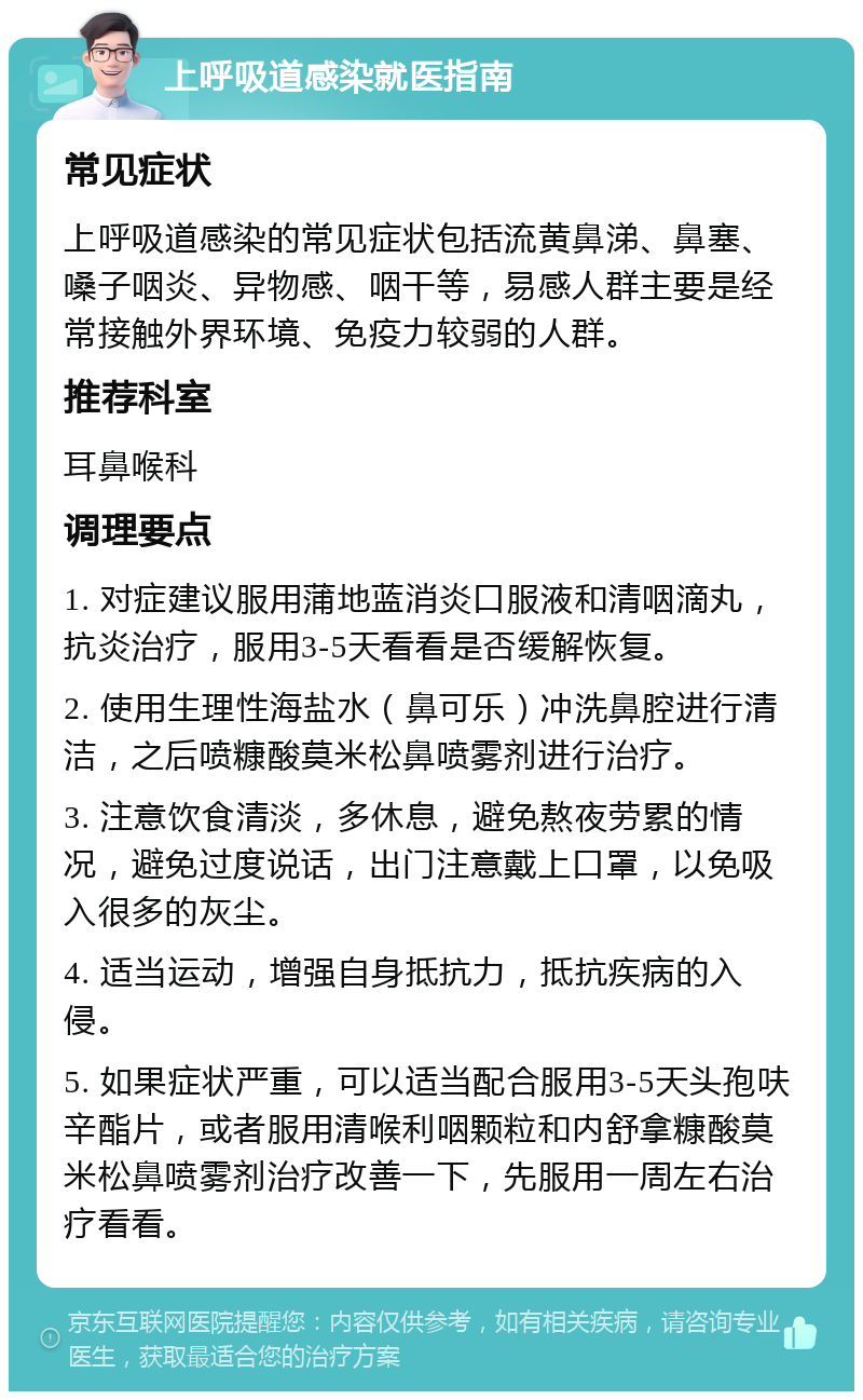 上呼吸道感染就医指南 常见症状 上呼吸道感染的常见症状包括流黄鼻涕、鼻塞、嗓子咽炎、异物感、咽干等，易感人群主要是经常接触外界环境、免疫力较弱的人群。 推荐科室 耳鼻喉科 调理要点 1. 对症建议服用蒲地蓝消炎口服液和清咽滴丸，抗炎治疗，服用3-5天看看是否缓解恢复。 2. 使用生理性海盐水（鼻可乐）冲洗鼻腔进行清洁，之后喷糠酸莫米松鼻喷雾剂进行治疗。 3. 注意饮食清淡，多休息，避免熬夜劳累的情况，避免过度说话，出门注意戴上口罩，以免吸入很多的灰尘。 4. 适当运动，增强自身抵抗力，抵抗疾病的入侵。 5. 如果症状严重，可以适当配合服用3-5天头孢呋辛酯片，或者服用清喉利咽颗粒和内舒拿糠酸莫米松鼻喷雾剂治疗改善一下，先服用一周左右治疗看看。