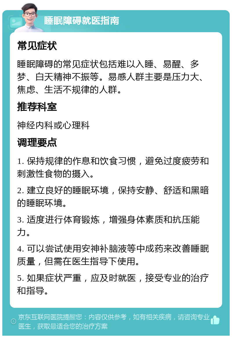 睡眠障碍就医指南 常见症状 睡眠障碍的常见症状包括难以入睡、易醒、多梦、白天精神不振等。易感人群主要是压力大、焦虑、生活不规律的人群。 推荐科室 神经内科或心理科 调理要点 1. 保持规律的作息和饮食习惯，避免过度疲劳和刺激性食物的摄入。 2. 建立良好的睡眠环境，保持安静、舒适和黑暗的睡眠环境。 3. 适度进行体育锻炼，增强身体素质和抗压能力。 4. 可以尝试使用安神补脑液等中成药来改善睡眠质量，但需在医生指导下使用。 5. 如果症状严重，应及时就医，接受专业的治疗和指导。