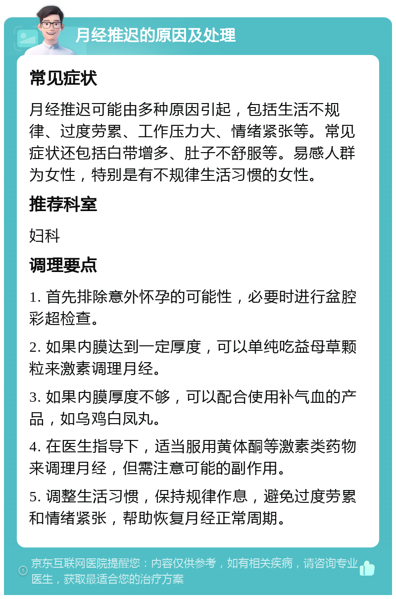 月经推迟的原因及处理 常见症状 月经推迟可能由多种原因引起，包括生活不规律、过度劳累、工作压力大、情绪紧张等。常见症状还包括白带增多、肚子不舒服等。易感人群为女性，特别是有不规律生活习惯的女性。 推荐科室 妇科 调理要点 1. 首先排除意外怀孕的可能性，必要时进行盆腔彩超检查。 2. 如果内膜达到一定厚度，可以单纯吃益母草颗粒来激素调理月经。 3. 如果内膜厚度不够，可以配合使用补气血的产品，如乌鸡白凤丸。 4. 在医生指导下，适当服用黄体酮等激素类药物来调理月经，但需注意可能的副作用。 5. 调整生活习惯，保持规律作息，避免过度劳累和情绪紧张，帮助恢复月经正常周期。