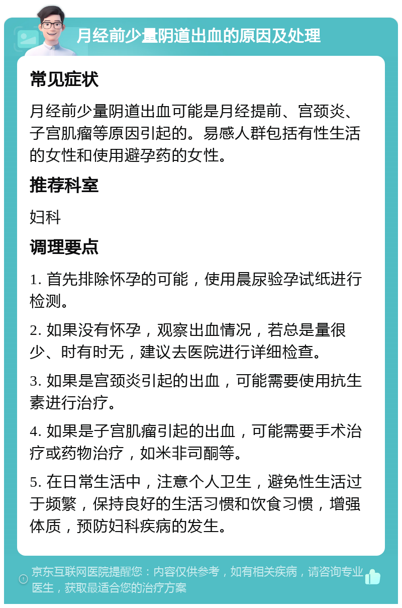 月经前少量阴道出血的原因及处理 常见症状 月经前少量阴道出血可能是月经提前、宫颈炎、子宫肌瘤等原因引起的。易感人群包括有性生活的女性和使用避孕药的女性。 推荐科室 妇科 调理要点 1. 首先排除怀孕的可能，使用晨尿验孕试纸进行检测。 2. 如果没有怀孕，观察出血情况，若总是量很少、时有时无，建议去医院进行详细检查。 3. 如果是宫颈炎引起的出血，可能需要使用抗生素进行治疗。 4. 如果是子宫肌瘤引起的出血，可能需要手术治疗或药物治疗，如米非司酮等。 5. 在日常生活中，注意个人卫生，避免性生活过于频繁，保持良好的生活习惯和饮食习惯，增强体质，预防妇科疾病的发生。