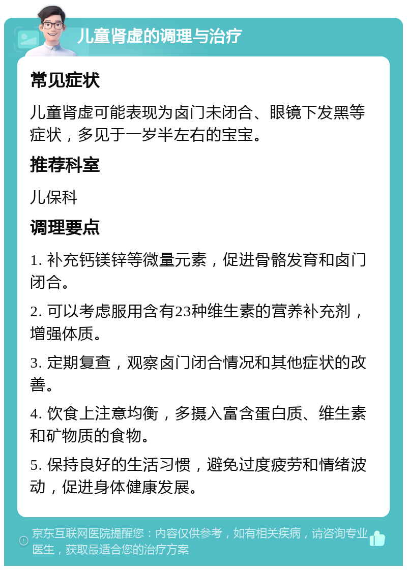 儿童肾虚的调理与治疗 常见症状 儿童肾虚可能表现为卤门未闭合、眼镜下发黑等症状，多见于一岁半左右的宝宝。 推荐科室 儿保科 调理要点 1. 补充钙镁锌等微量元素，促进骨骼发育和卤门闭合。 2. 可以考虑服用含有23种维生素的营养补充剂，增强体质。 3. 定期复查，观察卤门闭合情况和其他症状的改善。 4. 饮食上注意均衡，多摄入富含蛋白质、维生素和矿物质的食物。 5. 保持良好的生活习惯，避免过度疲劳和情绪波动，促进身体健康发展。