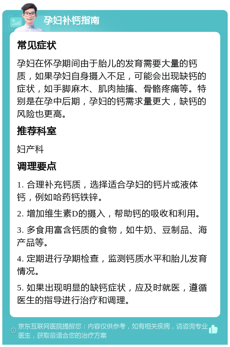 孕妇补钙指南 常见症状 孕妇在怀孕期间由于胎儿的发育需要大量的钙质，如果孕妇自身摄入不足，可能会出现缺钙的症状，如手脚麻木、肌肉抽搐、骨骼疼痛等。特别是在孕中后期，孕妇的钙需求量更大，缺钙的风险也更高。 推荐科室 妇产科 调理要点 1. 合理补充钙质，选择适合孕妇的钙片或液体钙，例如哈药钙铁锌。 2. 增加维生素D的摄入，帮助钙的吸收和利用。 3. 多食用富含钙质的食物，如牛奶、豆制品、海产品等。 4. 定期进行孕期检查，监测钙质水平和胎儿发育情况。 5. 如果出现明显的缺钙症状，应及时就医，遵循医生的指导进行治疗和调理。