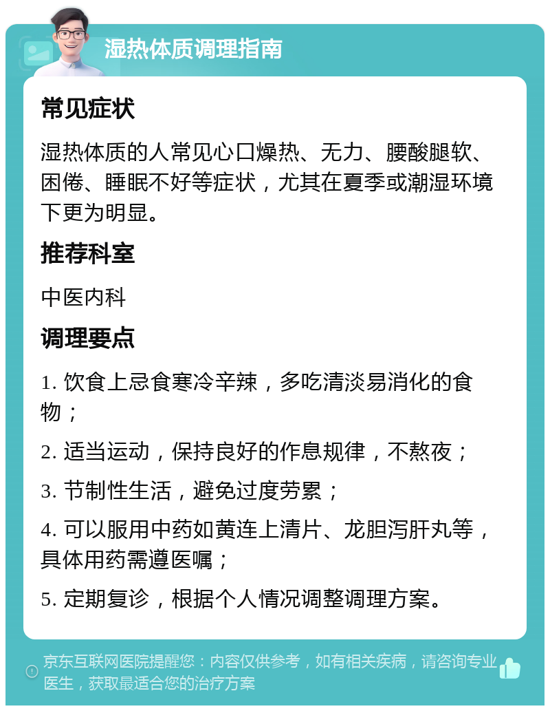 湿热体质调理指南 常见症状 湿热体质的人常见心口燥热、无力、腰酸腿软、困倦、睡眠不好等症状，尤其在夏季或潮湿环境下更为明显。 推荐科室 中医内科 调理要点 1. 饮食上忌食寒冷辛辣，多吃清淡易消化的食物； 2. 适当运动，保持良好的作息规律，不熬夜； 3. 节制性生活，避免过度劳累； 4. 可以服用中药如黄连上清片、龙胆泻肝丸等，具体用药需遵医嘱； 5. 定期复诊，根据个人情况调整调理方案。