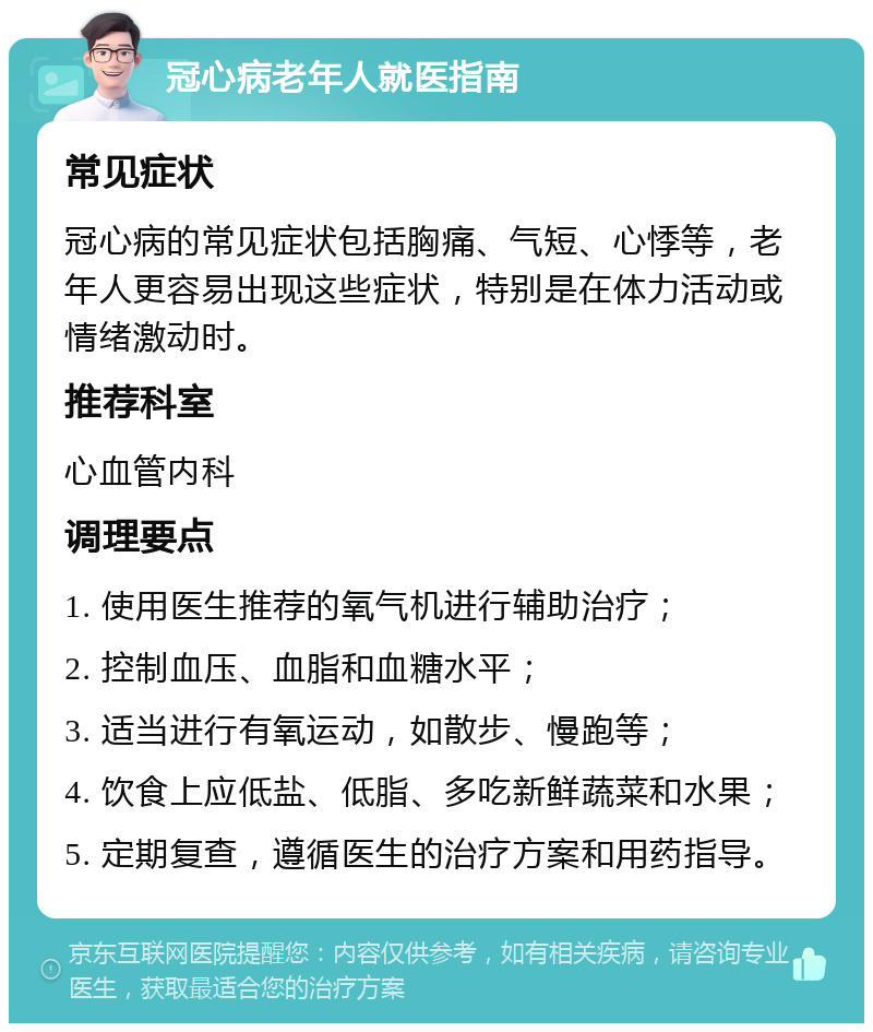 冠心病老年人就医指南 常见症状 冠心病的常见症状包括胸痛、气短、心悸等，老年人更容易出现这些症状，特别是在体力活动或情绪激动时。 推荐科室 心血管内科 调理要点 1. 使用医生推荐的氧气机进行辅助治疗； 2. 控制血压、血脂和血糖水平； 3. 适当进行有氧运动，如散步、慢跑等； 4. 饮食上应低盐、低脂、多吃新鲜蔬菜和水果； 5. 定期复查，遵循医生的治疗方案和用药指导。