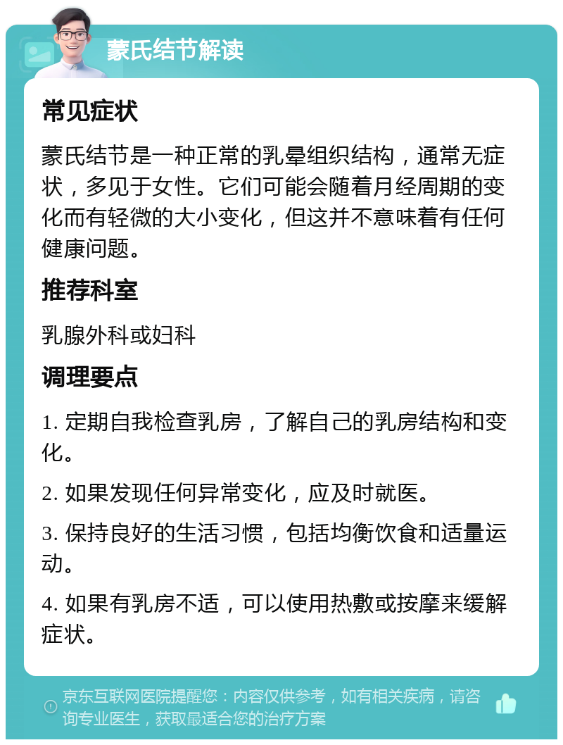 蒙氏结节解读 常见症状 蒙氏结节是一种正常的乳晕组织结构，通常无症状，多见于女性。它们可能会随着月经周期的变化而有轻微的大小变化，但这并不意味着有任何健康问题。 推荐科室 乳腺外科或妇科 调理要点 1. 定期自我检查乳房，了解自己的乳房结构和变化。 2. 如果发现任何异常变化，应及时就医。 3. 保持良好的生活习惯，包括均衡饮食和适量运动。 4. 如果有乳房不适，可以使用热敷或按摩来缓解症状。