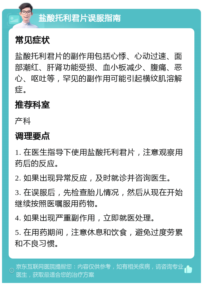 盐酸托利君片误服指南 常见症状 盐酸托利君片的副作用包括心悸、心动过速、面部潮红、肝肾功能受损、血小板减少、腹痛、恶心、呕吐等，罕见的副作用可能引起横纹肌溶解症。 推荐科室 产科 调理要点 1. 在医生指导下使用盐酸托利君片，注意观察用药后的反应。 2. 如果出现异常反应，及时就诊并咨询医生。 3. 在误服后，先检查胎儿情况，然后从现在开始继续按照医嘱服用药物。 4. 如果出现严重副作用，立即就医处理。 5. 在用药期间，注意休息和饮食，避免过度劳累和不良习惯。