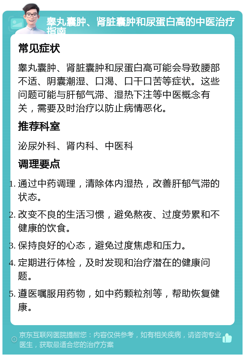 睾丸囊肿、肾脏囊肿和尿蛋白高的中医治疗指南 常见症状 睾丸囊肿、肾脏囊肿和尿蛋白高可能会导致腰部不适、阴囊潮湿、口渴、口干口苦等症状。这些问题可能与肝郁气滞、湿热下注等中医概念有关，需要及时治疗以防止病情恶化。 推荐科室 泌尿外科、肾内科、中医科 调理要点 通过中药调理，清除体内湿热，改善肝郁气滞的状态。 改变不良的生活习惯，避免熬夜、过度劳累和不健康的饮食。 保持良好的心态，避免过度焦虑和压力。 定期进行体检，及时发现和治疗潜在的健康问题。 遵医嘱服用药物，如中药颗粒剂等，帮助恢复健康。