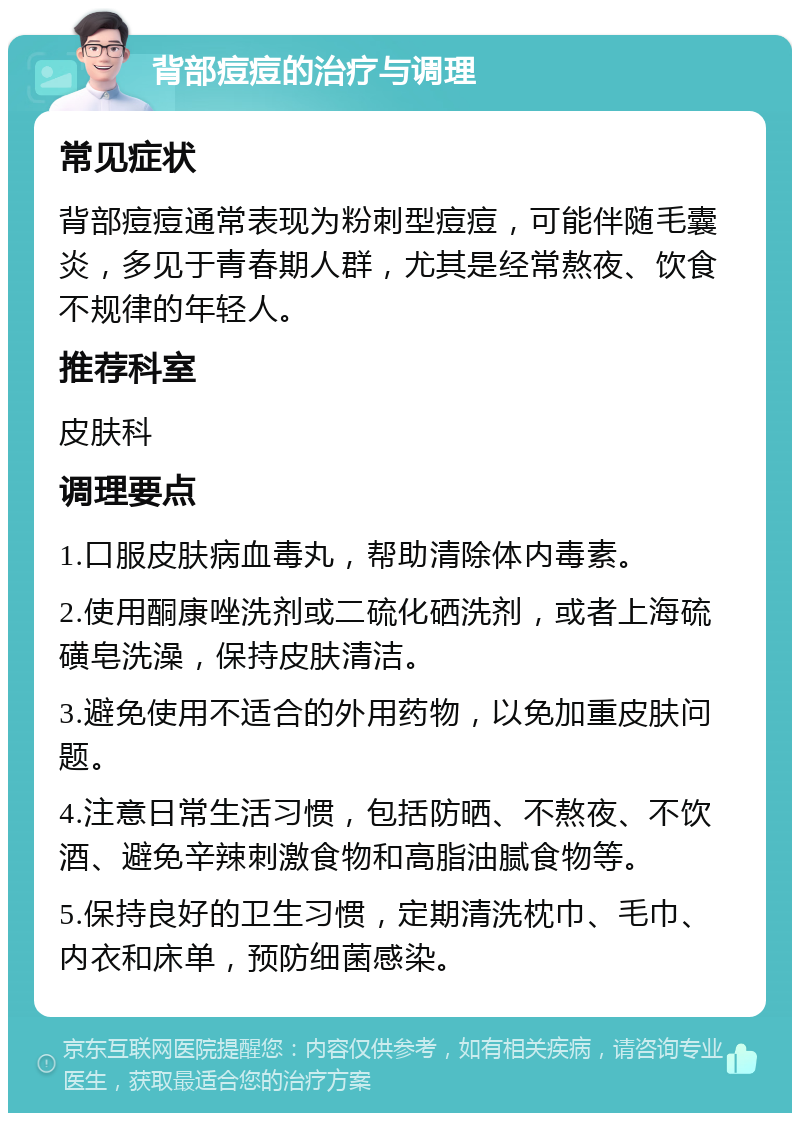 背部痘痘的治疗与调理 常见症状 背部痘痘通常表现为粉刺型痘痘，可能伴随毛囊炎，多见于青春期人群，尤其是经常熬夜、饮食不规律的年轻人。 推荐科室 皮肤科 调理要点 1.口服皮肤病血毒丸，帮助清除体内毒素。 2.使用酮康唑洗剂或二硫化硒洗剂，或者上海硫磺皂洗澡，保持皮肤清洁。 3.避免使用不适合的外用药物，以免加重皮肤问题。 4.注意日常生活习惯，包括防晒、不熬夜、不饮酒、避免辛辣刺激食物和高脂油腻食物等。 5.保持良好的卫生习惯，定期清洗枕巾、毛巾、内衣和床单，预防细菌感染。