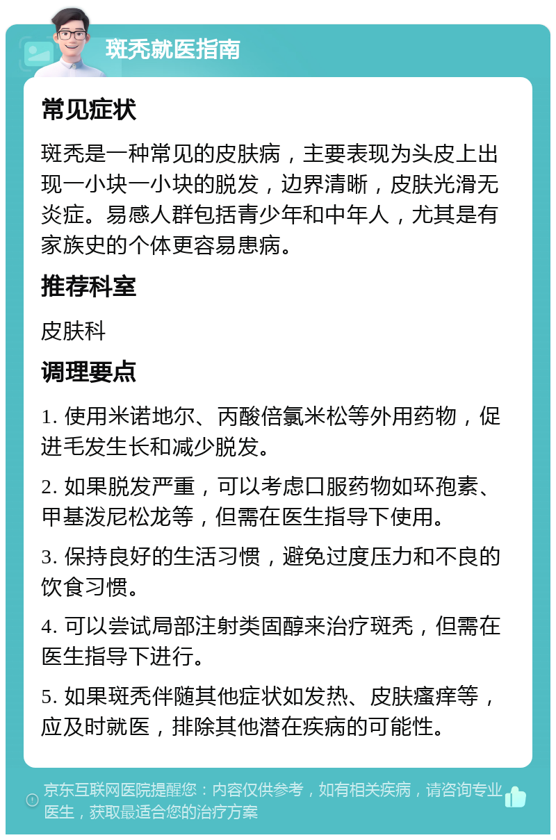 斑秃就医指南 常见症状 斑秃是一种常见的皮肤病，主要表现为头皮上出现一小块一小块的脱发，边界清晰，皮肤光滑无炎症。易感人群包括青少年和中年人，尤其是有家族史的个体更容易患病。 推荐科室 皮肤科 调理要点 1. 使用米诺地尔、丙酸倍氯米松等外用药物，促进毛发生长和减少脱发。 2. 如果脱发严重，可以考虑口服药物如环孢素、甲基泼尼松龙等，但需在医生指导下使用。 3. 保持良好的生活习惯，避免过度压力和不良的饮食习惯。 4. 可以尝试局部注射类固醇来治疗斑秃，但需在医生指导下进行。 5. 如果斑秃伴随其他症状如发热、皮肤瘙痒等，应及时就医，排除其他潜在疾病的可能性。