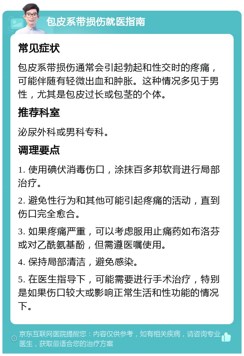 包皮系带损伤就医指南 常见症状 包皮系带损伤通常会引起勃起和性交时的疼痛，可能伴随有轻微出血和肿胀。这种情况多见于男性，尤其是包皮过长或包茎的个体。 推荐科室 泌尿外科或男科专科。 调理要点 1. 使用碘伏消毒伤口，涂抹百多邦软膏进行局部治疗。 2. 避免性行为和其他可能引起疼痛的活动，直到伤口完全愈合。 3. 如果疼痛严重，可以考虑服用止痛药如布洛芬或对乙酰氨基酚，但需遵医嘱使用。 4. 保持局部清洁，避免感染。 5. 在医生指导下，可能需要进行手术治疗，特别是如果伤口较大或影响正常生活和性功能的情况下。