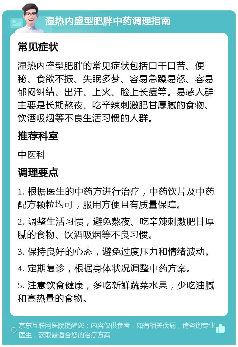 湿热内盛型肥胖中药调理指南 常见症状 湿热内盛型肥胖的常见症状包括口干口苦、便秘、食欲不振、失眠多梦、容易急躁易怒、容易郁闷纠结、出汗、上火、脸上长痘等。易感人群主要是长期熬夜、吃辛辣刺激肥甘厚腻的食物、饮酒吸烟等不良生活习惯的人群。 推荐科室 中医科 调理要点 1. 根据医生的中药方进行治疗，中药饮片及中药配方颗粒均可，服用方便且有质量保障。 2. 调整生活习惯，避免熬夜、吃辛辣刺激肥甘厚腻的食物、饮酒吸烟等不良习惯。 3. 保持良好的心态，避免过度压力和情绪波动。 4. 定期复诊，根据身体状况调整中药方案。 5. 注意饮食健康，多吃新鲜蔬菜水果，少吃油腻和高热量的食物。