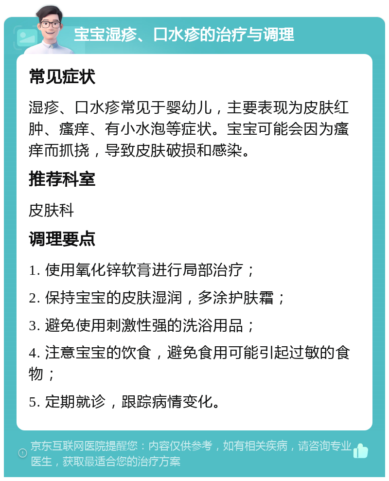 宝宝湿疹、口水疹的治疗与调理 常见症状 湿疹、口水疹常见于婴幼儿，主要表现为皮肤红肿、瘙痒、有小水泡等症状。宝宝可能会因为瘙痒而抓挠，导致皮肤破损和感染。 推荐科室 皮肤科 调理要点 1. 使用氧化锌软膏进行局部治疗； 2. 保持宝宝的皮肤湿润，多涂护肤霜； 3. 避免使用刺激性强的洗浴用品； 4. 注意宝宝的饮食，避免食用可能引起过敏的食物； 5. 定期就诊，跟踪病情变化。