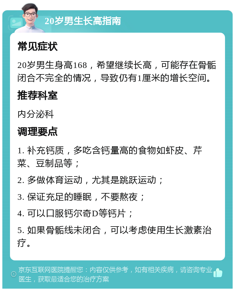 20岁男生长高指南 常见症状 20岁男生身高168，希望继续长高，可能存在骨骺闭合不完全的情况，导致仍有1厘米的增长空间。 推荐科室 内分泌科 调理要点 1. 补充钙质，多吃含钙量高的食物如虾皮、芹菜、豆制品等； 2. 多做体育运动，尤其是跳跃运动； 3. 保证充足的睡眠，不要熬夜； 4. 可以口服钙尔奇D等钙片； 5. 如果骨骺线未闭合，可以考虑使用生长激素治疗。