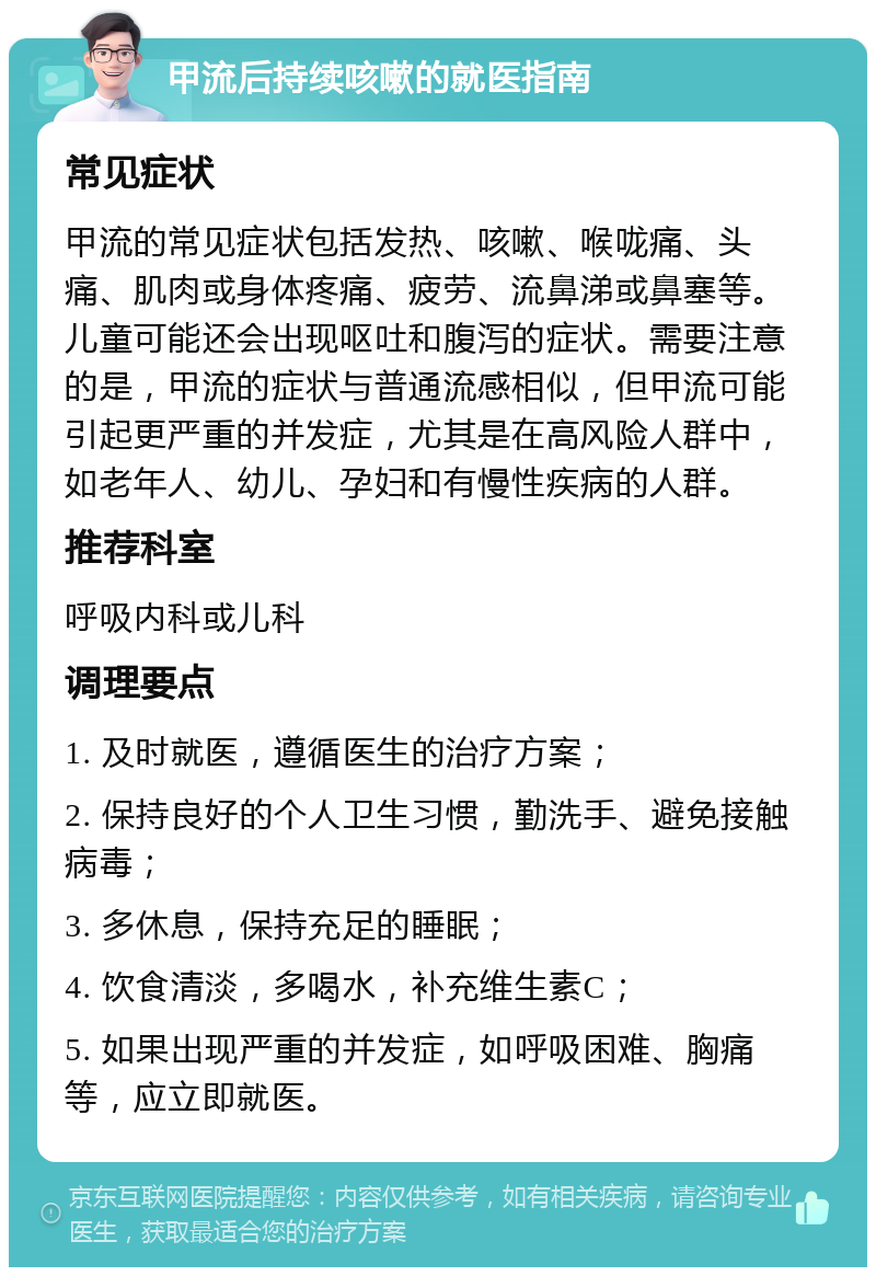 甲流后持续咳嗽的就医指南 常见症状 甲流的常见症状包括发热、咳嗽、喉咙痛、头痛、肌肉或身体疼痛、疲劳、流鼻涕或鼻塞等。儿童可能还会出现呕吐和腹泻的症状。需要注意的是，甲流的症状与普通流感相似，但甲流可能引起更严重的并发症，尤其是在高风险人群中，如老年人、幼儿、孕妇和有慢性疾病的人群。 推荐科室 呼吸内科或儿科 调理要点 1. 及时就医，遵循医生的治疗方案； 2. 保持良好的个人卫生习惯，勤洗手、避免接触病毒； 3. 多休息，保持充足的睡眠； 4. 饮食清淡，多喝水，补充维生素C； 5. 如果出现严重的并发症，如呼吸困难、胸痛等，应立即就医。