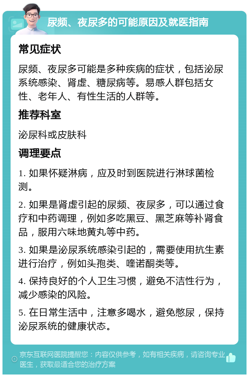 尿频、夜尿多的可能原因及就医指南 常见症状 尿频、夜尿多可能是多种疾病的症状，包括泌尿系统感染、肾虚、糖尿病等。易感人群包括女性、老年人、有性生活的人群等。 推荐科室 泌尿科或皮肤科 调理要点 1. 如果怀疑淋病，应及时到医院进行淋球菌检测。 2. 如果是肾虚引起的尿频、夜尿多，可以通过食疗和中药调理，例如多吃黑豆、黑芝麻等补肾食品，服用六味地黄丸等中药。 3. 如果是泌尿系统感染引起的，需要使用抗生素进行治疗，例如头孢类、喹诺酮类等。 4. 保持良好的个人卫生习惯，避免不洁性行为，减少感染的风险。 5. 在日常生活中，注意多喝水，避免憋尿，保持泌尿系统的健康状态。