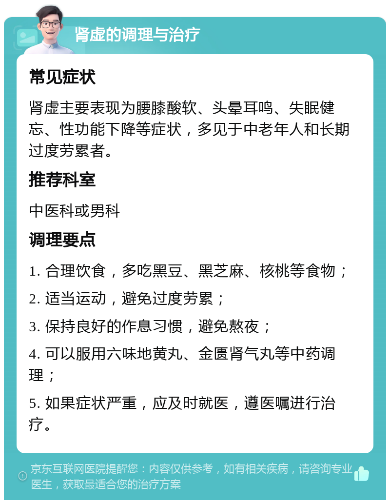 肾虚的调理与治疗 常见症状 肾虚主要表现为腰膝酸软、头晕耳鸣、失眠健忘、性功能下降等症状，多见于中老年人和长期过度劳累者。 推荐科室 中医科或男科 调理要点 1. 合理饮食，多吃黑豆、黑芝麻、核桃等食物； 2. 适当运动，避免过度劳累； 3. 保持良好的作息习惯，避免熬夜； 4. 可以服用六味地黄丸、金匮肾气丸等中药调理； 5. 如果症状严重，应及时就医，遵医嘱进行治疗。