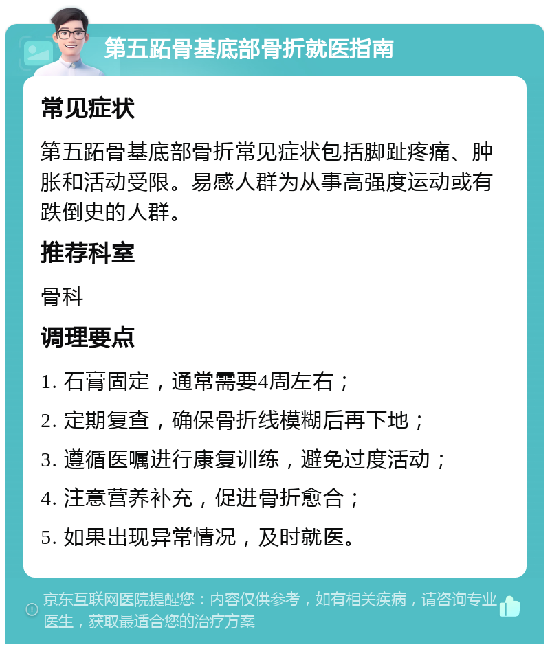 第五跖骨基底部骨折就医指南 常见症状 第五跖骨基底部骨折常见症状包括脚趾疼痛、肿胀和活动受限。易感人群为从事高强度运动或有跌倒史的人群。 推荐科室 骨科 调理要点 1. 石膏固定，通常需要4周左右； 2. 定期复查，确保骨折线模糊后再下地； 3. 遵循医嘱进行康复训练，避免过度活动； 4. 注意营养补充，促进骨折愈合； 5. 如果出现异常情况，及时就医。