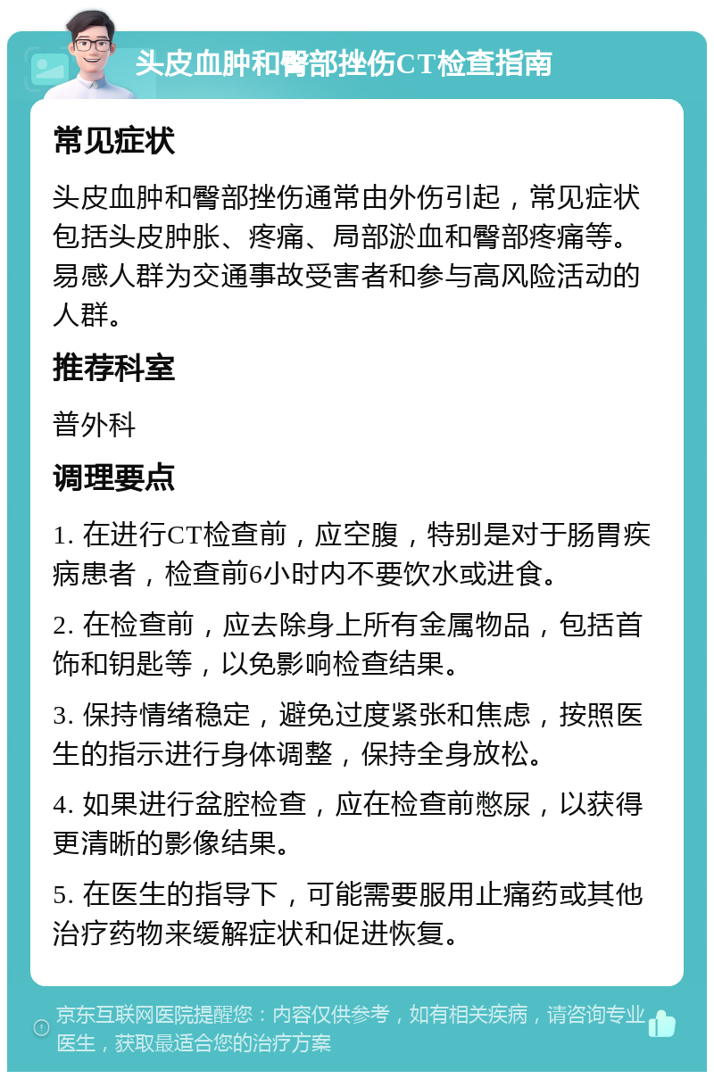 头皮血肿和臀部挫伤CT检查指南 常见症状 头皮血肿和臀部挫伤通常由外伤引起，常见症状包括头皮肿胀、疼痛、局部淤血和臀部疼痛等。易感人群为交通事故受害者和参与高风险活动的人群。 推荐科室 普外科 调理要点 1. 在进行CT检查前，应空腹，特别是对于肠胃疾病患者，检查前6小时内不要饮水或进食。 2. 在检查前，应去除身上所有金属物品，包括首饰和钥匙等，以免影响检查结果。 3. 保持情绪稳定，避免过度紧张和焦虑，按照医生的指示进行身体调整，保持全身放松。 4. 如果进行盆腔检查，应在检查前憋尿，以获得更清晰的影像结果。 5. 在医生的指导下，可能需要服用止痛药或其他治疗药物来缓解症状和促进恢复。