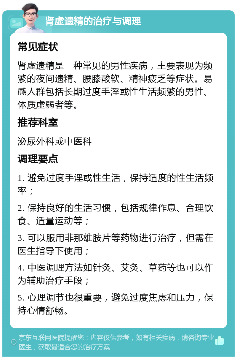 肾虚遗精的治疗与调理 常见症状 肾虚遗精是一种常见的男性疾病，主要表现为频繁的夜间遗精、腰膝酸软、精神疲乏等症状。易感人群包括长期过度手淫或性生活频繁的男性、体质虚弱者等。 推荐科室 泌尿外科或中医科 调理要点 1. 避免过度手淫或性生活，保持适度的性生活频率； 2. 保持良好的生活习惯，包括规律作息、合理饮食、适量运动等； 3. 可以服用非那雄胺片等药物进行治疗，但需在医生指导下使用； 4. 中医调理方法如针灸、艾灸、草药等也可以作为辅助治疗手段； 5. 心理调节也很重要，避免过度焦虑和压力，保持心情舒畅。