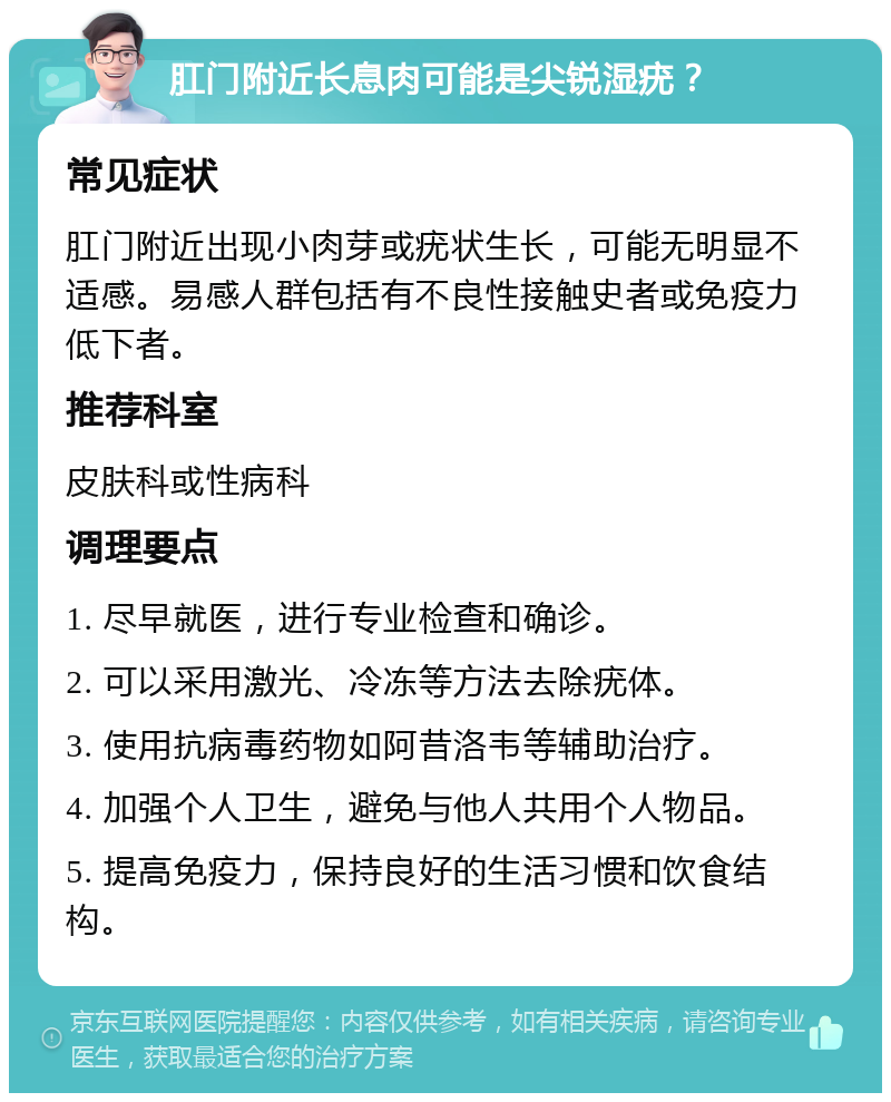 肛门附近长息肉可能是尖锐湿疣？ 常见症状 肛门附近出现小肉芽或疣状生长，可能无明显不适感。易感人群包括有不良性接触史者或免疫力低下者。 推荐科室 皮肤科或性病科 调理要点 1. 尽早就医，进行专业检查和确诊。 2. 可以采用激光、冷冻等方法去除疣体。 3. 使用抗病毒药物如阿昔洛韦等辅助治疗。 4. 加强个人卫生，避免与他人共用个人物品。 5. 提高免疫力，保持良好的生活习惯和饮食结构。