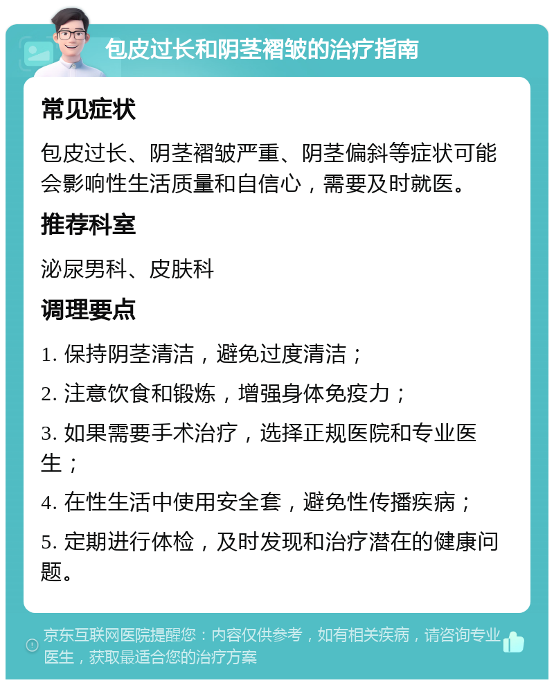 包皮过长和阴茎褶皱的治疗指南 常见症状 包皮过长、阴茎褶皱严重、阴茎偏斜等症状可能会影响性生活质量和自信心，需要及时就医。 推荐科室 泌尿男科、皮肤科 调理要点 1. 保持阴茎清洁，避免过度清洁； 2. 注意饮食和锻炼，增强身体免疫力； 3. 如果需要手术治疗，选择正规医院和专业医生； 4. 在性生活中使用安全套，避免性传播疾病； 5. 定期进行体检，及时发现和治疗潜在的健康问题。