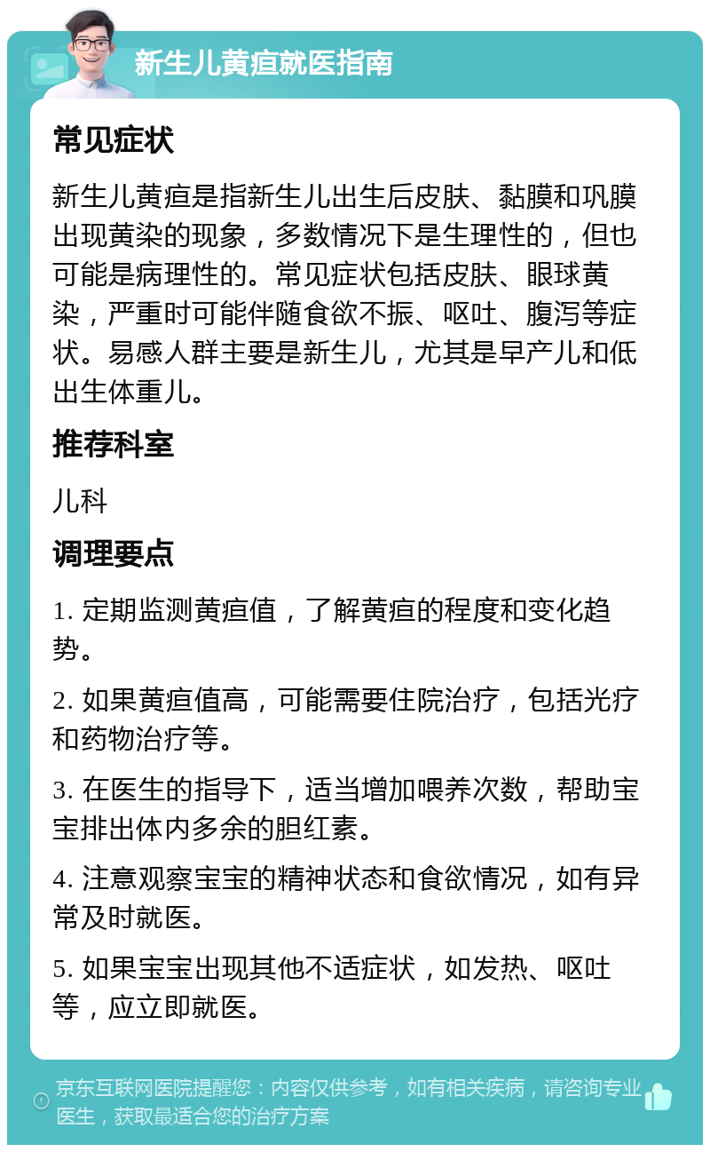 新生儿黄疸就医指南 常见症状 新生儿黄疸是指新生儿出生后皮肤、黏膜和巩膜出现黄染的现象，多数情况下是生理性的，但也可能是病理性的。常见症状包括皮肤、眼球黄染，严重时可能伴随食欲不振、呕吐、腹泻等症状。易感人群主要是新生儿，尤其是早产儿和低出生体重儿。 推荐科室 儿科 调理要点 1. 定期监测黄疸值，了解黄疸的程度和变化趋势。 2. 如果黄疸值高，可能需要住院治疗，包括光疗和药物治疗等。 3. 在医生的指导下，适当增加喂养次数，帮助宝宝排出体内多余的胆红素。 4. 注意观察宝宝的精神状态和食欲情况，如有异常及时就医。 5. 如果宝宝出现其他不适症状，如发热、呕吐等，应立即就医。