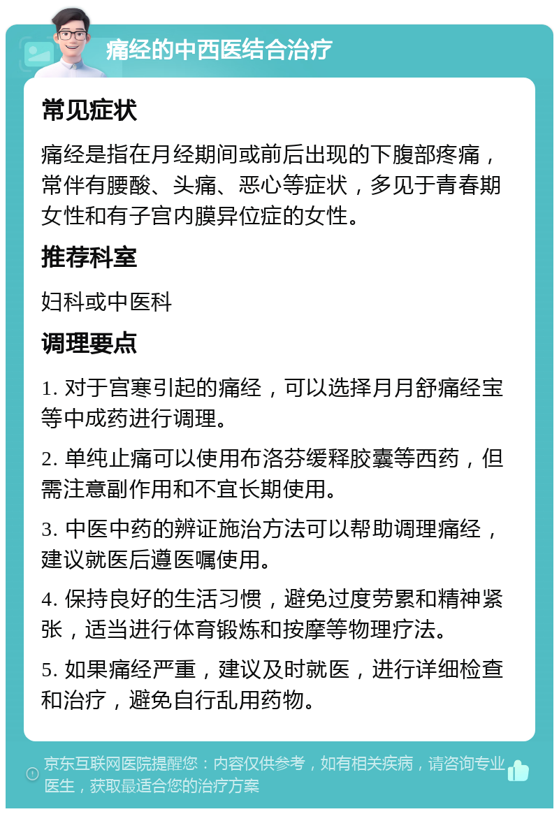 痛经的中西医结合治疗 常见症状 痛经是指在月经期间或前后出现的下腹部疼痛，常伴有腰酸、头痛、恶心等症状，多见于青春期女性和有子宫内膜异位症的女性。 推荐科室 妇科或中医科 调理要点 1. 对于宫寒引起的痛经，可以选择月月舒痛经宝等中成药进行调理。 2. 单纯止痛可以使用布洛芬缓释胶囊等西药，但需注意副作用和不宜长期使用。 3. 中医中药的辨证施治方法可以帮助调理痛经，建议就医后遵医嘱使用。 4. 保持良好的生活习惯，避免过度劳累和精神紧张，适当进行体育锻炼和按摩等物理疗法。 5. 如果痛经严重，建议及时就医，进行详细检查和治疗，避免自行乱用药物。