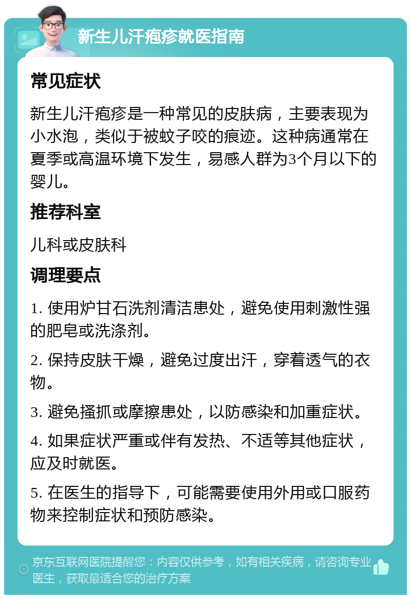 新生儿汗疱疹就医指南 常见症状 新生儿汗疱疹是一种常见的皮肤病，主要表现为小水泡，类似于被蚊子咬的痕迹。这种病通常在夏季或高温环境下发生，易感人群为3个月以下的婴儿。 推荐科室 儿科或皮肤科 调理要点 1. 使用炉甘石洗剂清洁患处，避免使用刺激性强的肥皂或洗涤剂。 2. 保持皮肤干燥，避免过度出汗，穿着透气的衣物。 3. 避免搔抓或摩擦患处，以防感染和加重症状。 4. 如果症状严重或伴有发热、不适等其他症状，应及时就医。 5. 在医生的指导下，可能需要使用外用或口服药物来控制症状和预防感染。