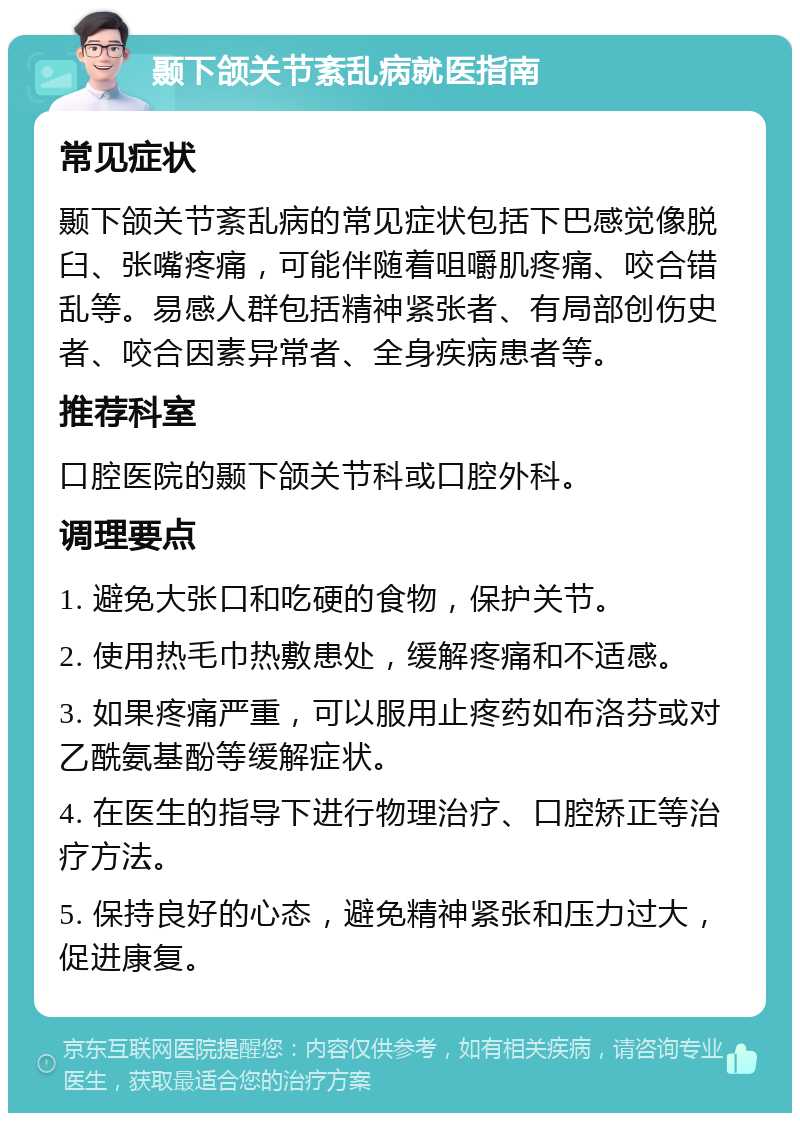 颞下颌关节紊乱病就医指南 常见症状 颞下颌关节紊乱病的常见症状包括下巴感觉像脱臼、张嘴疼痛，可能伴随着咀嚼肌疼痛、咬合错乱等。易感人群包括精神紧张者、有局部创伤史者、咬合因素异常者、全身疾病患者等。 推荐科室 口腔医院的颞下颌关节科或口腔外科。 调理要点 1. 避免大张口和吃硬的食物，保护关节。 2. 使用热毛巾热敷患处，缓解疼痛和不适感。 3. 如果疼痛严重，可以服用止疼药如布洛芬或对乙酰氨基酚等缓解症状。 4. 在医生的指导下进行物理治疗、口腔矫正等治疗方法。 5. 保持良好的心态，避免精神紧张和压力过大，促进康复。