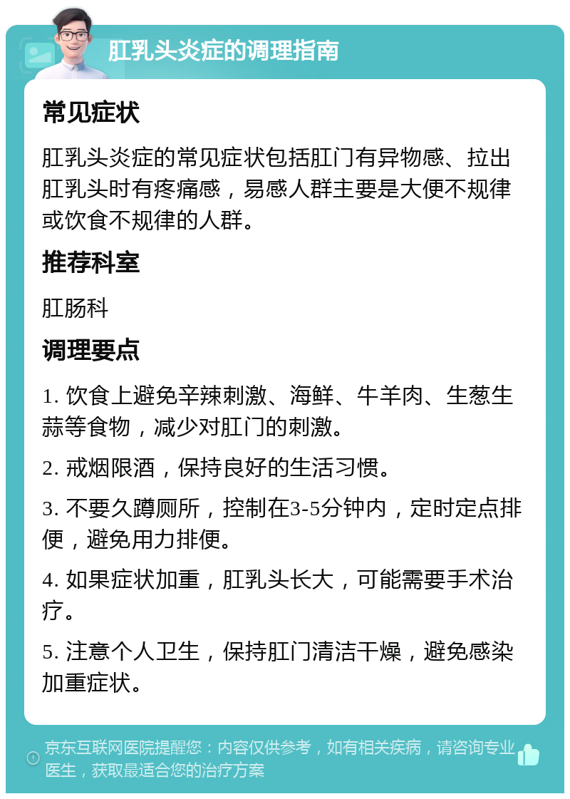 肛乳头炎症的调理指南 常见症状 肛乳头炎症的常见症状包括肛门有异物感、拉出肛乳头时有疼痛感，易感人群主要是大便不规律或饮食不规律的人群。 推荐科室 肛肠科 调理要点 1. 饮食上避免辛辣刺激、海鲜、牛羊肉、生葱生蒜等食物，减少对肛门的刺激。 2. 戒烟限酒，保持良好的生活习惯。 3. 不要久蹲厕所，控制在3-5分钟内，定时定点排便，避免用力排便。 4. 如果症状加重，肛乳头长大，可能需要手术治疗。 5. 注意个人卫生，保持肛门清洁干燥，避免感染加重症状。