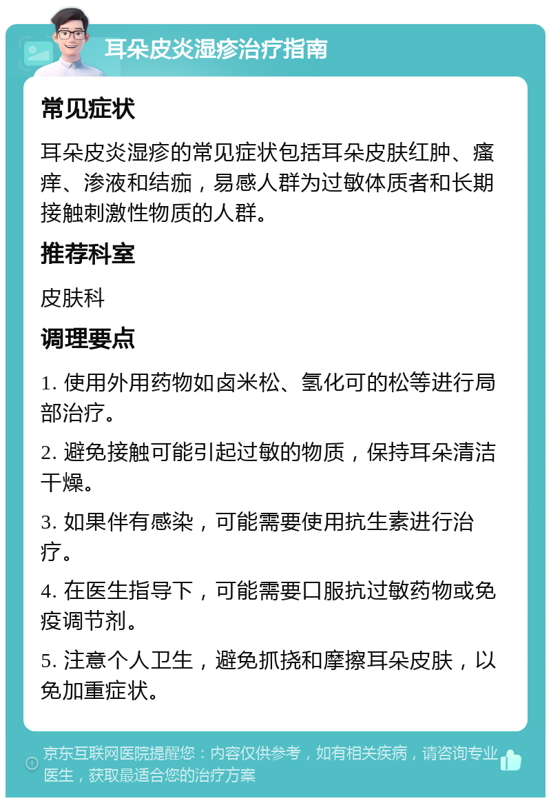 耳朵皮炎湿疹治疗指南 常见症状 耳朵皮炎湿疹的常见症状包括耳朵皮肤红肿、瘙痒、渗液和结痂，易感人群为过敏体质者和长期接触刺激性物质的人群。 推荐科室 皮肤科 调理要点 1. 使用外用药物如卤米松、氢化可的松等进行局部治疗。 2. 避免接触可能引起过敏的物质，保持耳朵清洁干燥。 3. 如果伴有感染，可能需要使用抗生素进行治疗。 4. 在医生指导下，可能需要口服抗过敏药物或免疫调节剂。 5. 注意个人卫生，避免抓挠和摩擦耳朵皮肤，以免加重症状。