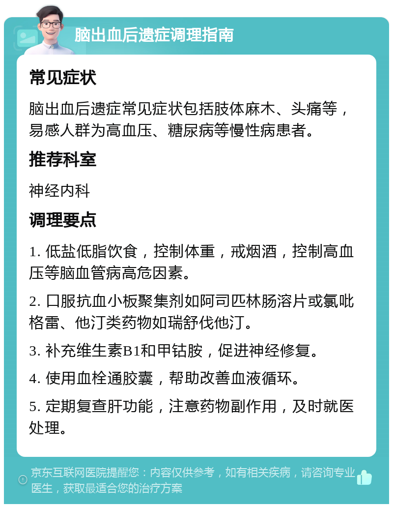 脑出血后遗症调理指南 常见症状 脑出血后遗症常见症状包括肢体麻木、头痛等，易感人群为高血压、糖尿病等慢性病患者。 推荐科室 神经内科 调理要点 1. 低盐低脂饮食，控制体重，戒烟酒，控制高血压等脑血管病高危因素。 2. 口服抗血小板聚集剂如阿司匹林肠溶片或氯吡格雷、他汀类药物如瑞舒伐他汀。 3. 补充维生素B1和甲钴胺，促进神经修复。 4. 使用血栓通胶囊，帮助改善血液循环。 5. 定期复查肝功能，注意药物副作用，及时就医处理。