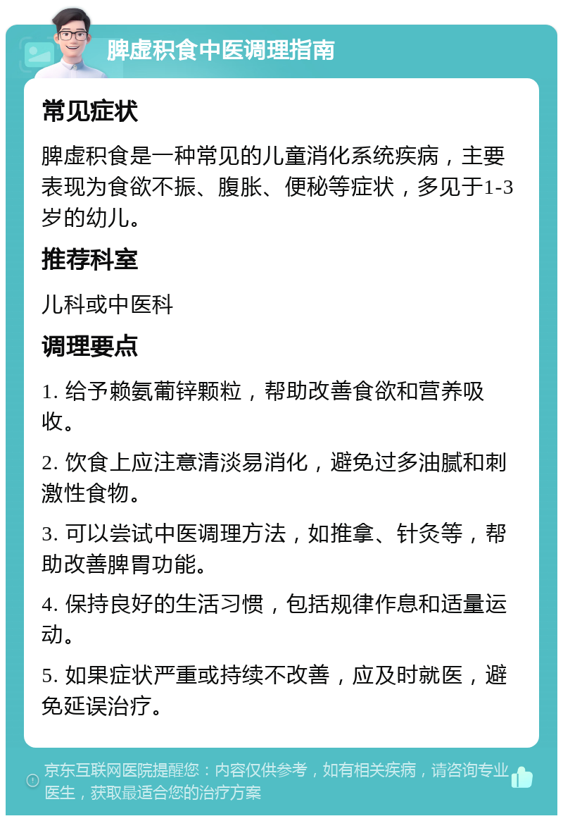 脾虚积食中医调理指南 常见症状 脾虚积食是一种常见的儿童消化系统疾病，主要表现为食欲不振、腹胀、便秘等症状，多见于1-3岁的幼儿。 推荐科室 儿科或中医科 调理要点 1. 给予赖氨葡锌颗粒，帮助改善食欲和营养吸收。 2. 饮食上应注意清淡易消化，避免过多油腻和刺激性食物。 3. 可以尝试中医调理方法，如推拿、针灸等，帮助改善脾胃功能。 4. 保持良好的生活习惯，包括规律作息和适量运动。 5. 如果症状严重或持续不改善，应及时就医，避免延误治疗。