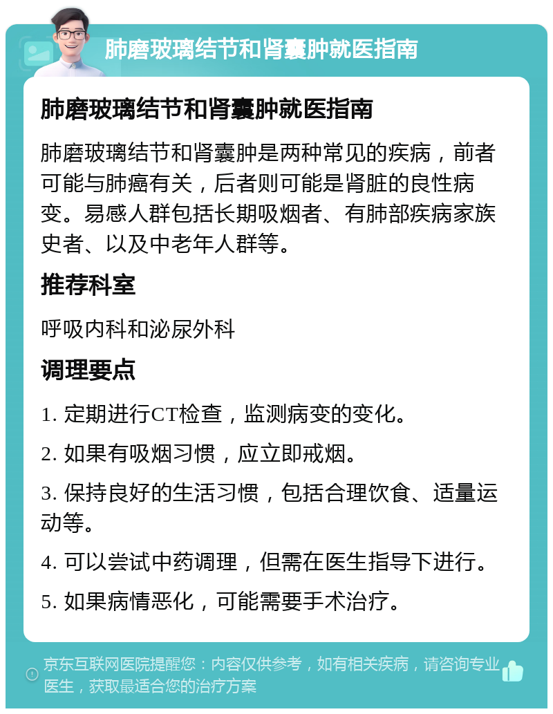 肺磨玻璃结节和肾囊肿就医指南 肺磨玻璃结节和肾囊肿就医指南 肺磨玻璃结节和肾囊肿是两种常见的疾病，前者可能与肺癌有关，后者则可能是肾脏的良性病变。易感人群包括长期吸烟者、有肺部疾病家族史者、以及中老年人群等。 推荐科室 呼吸内科和泌尿外科 调理要点 1. 定期进行CT检查，监测病变的变化。 2. 如果有吸烟习惯，应立即戒烟。 3. 保持良好的生活习惯，包括合理饮食、适量运动等。 4. 可以尝试中药调理，但需在医生指导下进行。 5. 如果病情恶化，可能需要手术治疗。