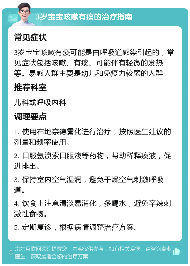 3岁宝宝咳嗽有痰的治疗指南 常见症状 3岁宝宝咳嗽有痰可能是由呼吸道感染引起的，常见症状包括咳嗽、有痰、可能伴有轻微的发热等。易感人群主要是幼儿和免疫力较弱的人群。 推荐科室 儿科或呼吸内科 调理要点 1. 使用布地奈德雾化进行治疗，按照医生建议的剂量和频率使用。 2. 口服氨溴索口服液等药物，帮助稀释痰液，促进排出。 3. 保持室内空气湿润，避免干燥空气刺激呼吸道。 4. 饮食上注意清淡易消化，多喝水，避免辛辣刺激性食物。 5. 定期复诊，根据病情调整治疗方案。