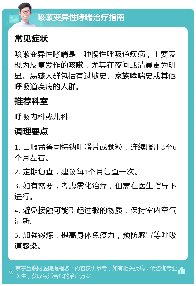 咳嗽变异性哮喘治疗指南 常见症状 咳嗽变异性哮喘是一种慢性呼吸道疾病，主要表现为反复发作的咳嗽，尤其在夜间或清晨更为明显。易感人群包括有过敏史、家族哮喘史或其他呼吸道疾病的人群。 推荐科室 呼吸内科或儿科 调理要点 1. 口服孟鲁司特钠咀嚼片或颗粒，连续服用3至6个月左右。 2. 定期复查，建议每1个月复查一次。 3. 如有需要，考虑雾化治疗，但需在医生指导下进行。 4. 避免接触可能引起过敏的物质，保持室内空气清新。 5. 加强锻炼，提高身体免疫力，预防感冒等呼吸道感染。