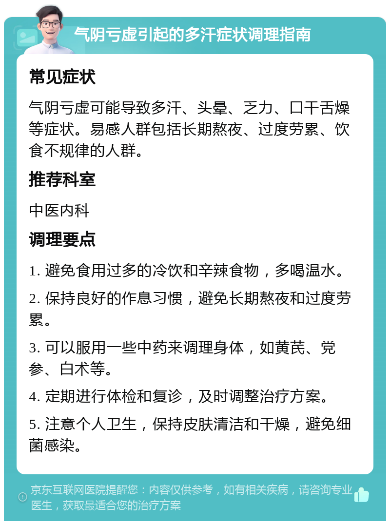 气阴亏虚引起的多汗症状调理指南 常见症状 气阴亏虚可能导致多汗、头晕、乏力、口干舌燥等症状。易感人群包括长期熬夜、过度劳累、饮食不规律的人群。 推荐科室 中医内科 调理要点 1. 避免食用过多的冷饮和辛辣食物，多喝温水。 2. 保持良好的作息习惯，避免长期熬夜和过度劳累。 3. 可以服用一些中药来调理身体，如黄芪、党参、白术等。 4. 定期进行体检和复诊，及时调整治疗方案。 5. 注意个人卫生，保持皮肤清洁和干燥，避免细菌感染。