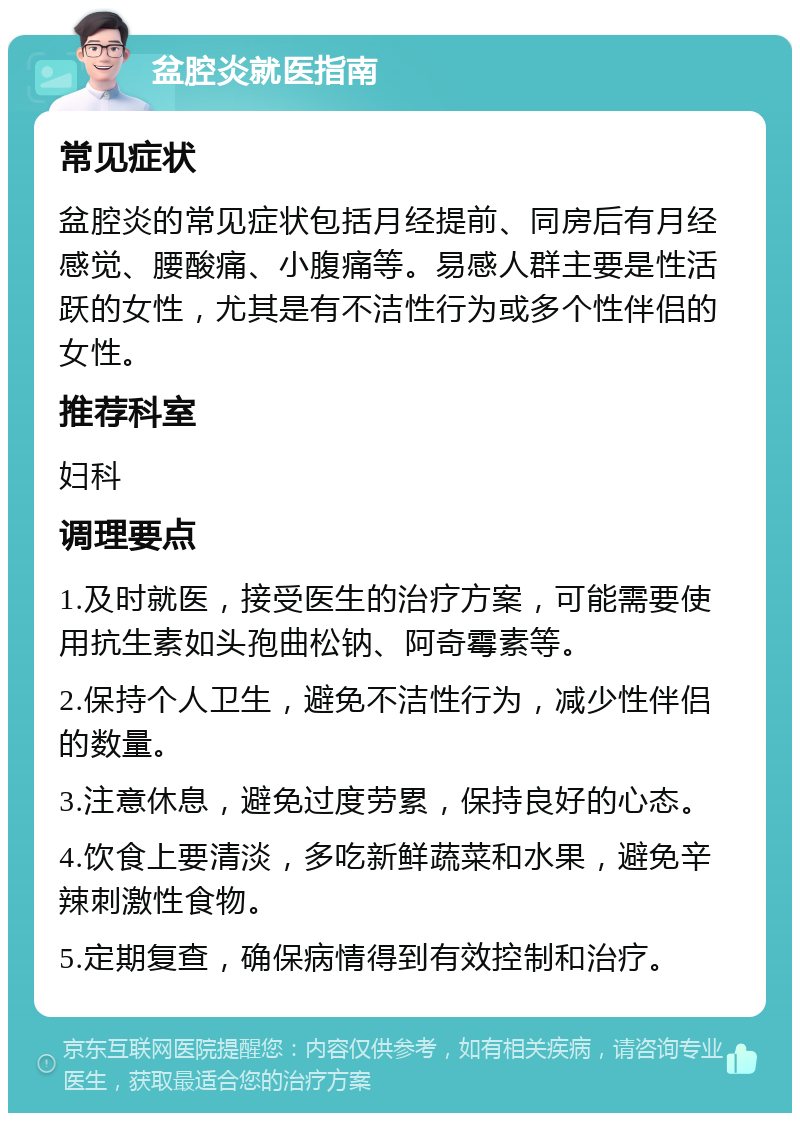 盆腔炎就医指南 常见症状 盆腔炎的常见症状包括月经提前、同房后有月经感觉、腰酸痛、小腹痛等。易感人群主要是性活跃的女性，尤其是有不洁性行为或多个性伴侣的女性。 推荐科室 妇科 调理要点 1.及时就医，接受医生的治疗方案，可能需要使用抗生素如头孢曲松钠、阿奇霉素等。 2.保持个人卫生，避免不洁性行为，减少性伴侣的数量。 3.注意休息，避免过度劳累，保持良好的心态。 4.饮食上要清淡，多吃新鲜蔬菜和水果，避免辛辣刺激性食物。 5.定期复查，确保病情得到有效控制和治疗。