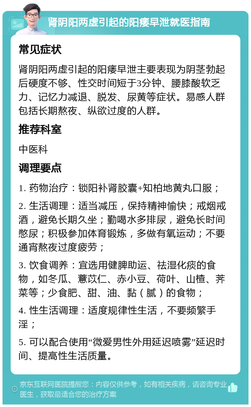 肾阴阳两虚引起的阳痿早泄就医指南 常见症状 肾阴阳两虚引起的阳痿早泄主要表现为阴茎勃起后硬度不够、性交时间短于3分钟、腰膝酸软乏力、记忆力减退、脱发、尿黄等症状。易感人群包括长期熬夜、纵欲过度的人群。 推荐科室 中医科 调理要点 1. 药物治疗：锁阳补肾胶囊+知柏地黄丸口服； 2. 生活调理：适当减压，保持精神愉快；戒烟戒酒，避免长期久坐；勤喝水多排尿，避免长时间憋尿；积极参加体育锻炼，多做有氧运动；不要通宵熬夜过度疲劳； 3. 饮食调养：宜选用健脾助运、祛湿化痰的食物，如冬瓜、薏苡仁、赤小豆、荷叶、山楂、荠菜等；少食肥、甜、油、黏（腻）的食物； 4. 性生活调理：适度规律性生活，不要频繁手淫； 5. 可以配合使用“微爱男性外用延迟喷雾”延迟时间、提高性生活质量。