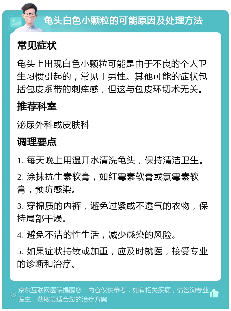 龟头白色小颗粒的可能原因及处理方法 常见症状 龟头上出现白色小颗粒可能是由于不良的个人卫生习惯引起的，常见于男性。其他可能的症状包括包皮系带的刺痒感，但这与包皮环切术无关。 推荐科室 泌尿外科或皮肤科 调理要点 1. 每天晚上用温开水清洗龟头，保持清洁卫生。 2. 涂抹抗生素软膏，如红霉素软膏或氯霉素软膏，预防感染。 3. 穿棉质的内裤，避免过紧或不透气的衣物，保持局部干燥。 4. 避免不洁的性生活，减少感染的风险。 5. 如果症状持续或加重，应及时就医，接受专业的诊断和治疗。