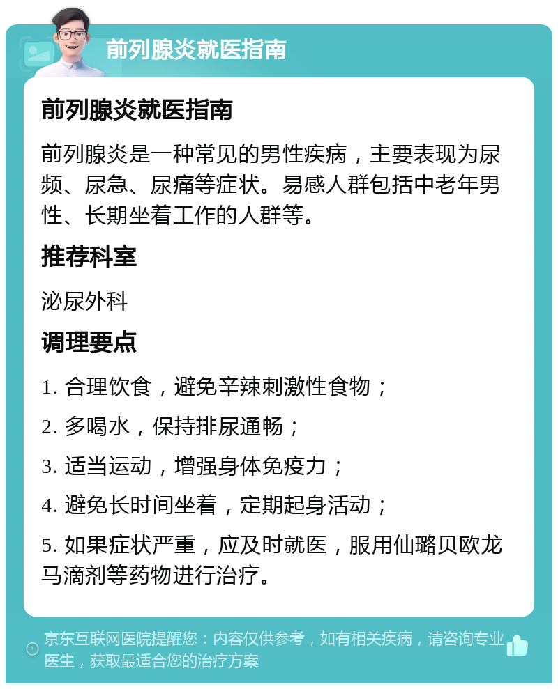 前列腺炎就医指南 前列腺炎就医指南 前列腺炎是一种常见的男性疾病，主要表现为尿频、尿急、尿痛等症状。易感人群包括中老年男性、长期坐着工作的人群等。 推荐科室 泌尿外科 调理要点 1. 合理饮食，避免辛辣刺激性食物； 2. 多喝水，保持排尿通畅； 3. 适当运动，增强身体免疫力； 4. 避免长时间坐着，定期起身活动； 5. 如果症状严重，应及时就医，服用仙璐贝欧龙马滴剂等药物进行治疗。