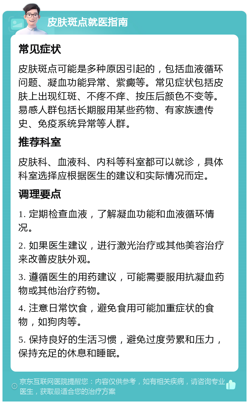 皮肤斑点就医指南 常见症状 皮肤斑点可能是多种原因引起的，包括血液循环问题、凝血功能异常、紫癜等。常见症状包括皮肤上出现红斑、不疼不痒、按压后颜色不变等。易感人群包括长期服用某些药物、有家族遗传史、免疫系统异常等人群。 推荐科室 皮肤科、血液科、内科等科室都可以就诊，具体科室选择应根据医生的建议和实际情况而定。 调理要点 1. 定期检查血液，了解凝血功能和血液循环情况。 2. 如果医生建议，进行激光治疗或其他美容治疗来改善皮肤外观。 3. 遵循医生的用药建议，可能需要服用抗凝血药物或其他治疗药物。 4. 注意日常饮食，避免食用可能加重症状的食物，如狗肉等。 5. 保持良好的生活习惯，避免过度劳累和压力，保持充足的休息和睡眠。