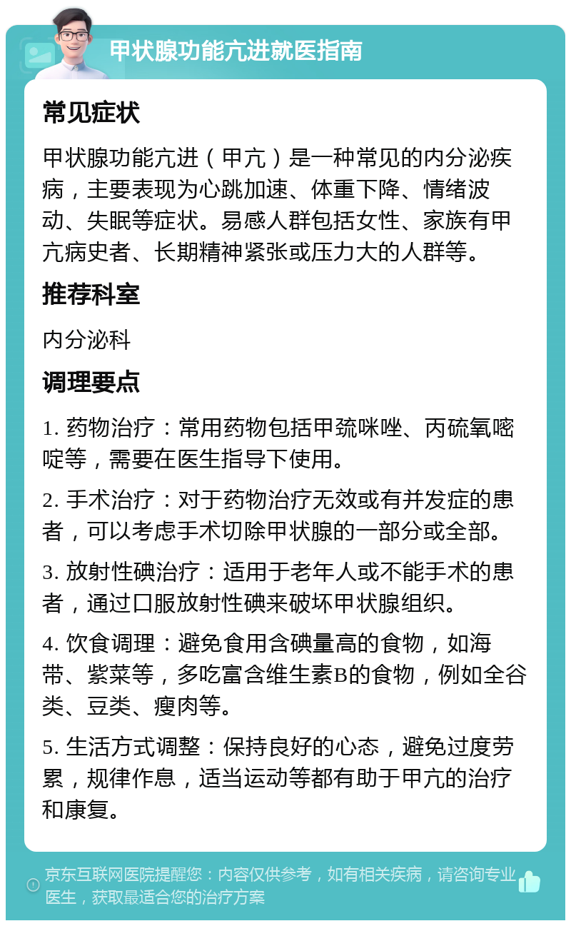 甲状腺功能亢进就医指南 常见症状 甲状腺功能亢进（甲亢）是一种常见的内分泌疾病，主要表现为心跳加速、体重下降、情绪波动、失眠等症状。易感人群包括女性、家族有甲亢病史者、长期精神紧张或压力大的人群等。 推荐科室 内分泌科 调理要点 1. 药物治疗：常用药物包括甲巯咪唑、丙硫氧嘧啶等，需要在医生指导下使用。 2. 手术治疗：对于药物治疗无效或有并发症的患者，可以考虑手术切除甲状腺的一部分或全部。 3. 放射性碘治疗：适用于老年人或不能手术的患者，通过口服放射性碘来破坏甲状腺组织。 4. 饮食调理：避免食用含碘量高的食物，如海带、紫菜等，多吃富含维生素B的食物，例如全谷类、豆类、瘦肉等。 5. 生活方式调整：保持良好的心态，避免过度劳累，规律作息，适当运动等都有助于甲亢的治疗和康复。