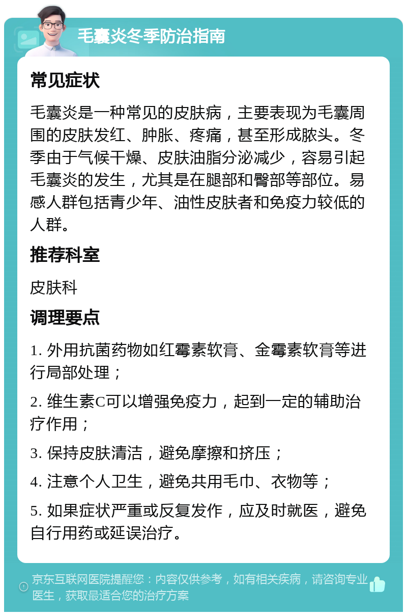 毛囊炎冬季防治指南 常见症状 毛囊炎是一种常见的皮肤病，主要表现为毛囊周围的皮肤发红、肿胀、疼痛，甚至形成脓头。冬季由于气候干燥、皮肤油脂分泌减少，容易引起毛囊炎的发生，尤其是在腿部和臀部等部位。易感人群包括青少年、油性皮肤者和免疫力较低的人群。 推荐科室 皮肤科 调理要点 1. 外用抗菌药物如红霉素软膏、金霉素软膏等进行局部处理； 2. 维生素C可以增强免疫力，起到一定的辅助治疗作用； 3. 保持皮肤清洁，避免摩擦和挤压； 4. 注意个人卫生，避免共用毛巾、衣物等； 5. 如果症状严重或反复发作，应及时就医，避免自行用药或延误治疗。