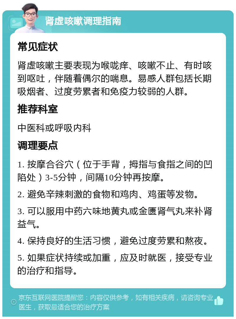 肾虚咳嗽调理指南 常见症状 肾虚咳嗽主要表现为喉咙痒、咳嗽不止、有时咳到呕吐，伴随着偶尔的喘息。易感人群包括长期吸烟者、过度劳累者和免疫力较弱的人群。 推荐科室 中医科或呼吸内科 调理要点 1. 按摩合谷穴（位于手背，拇指与食指之间的凹陷处）3-5分钟，间隔10分钟再按摩。 2. 避免辛辣刺激的食物和鸡肉、鸡蛋等发物。 3. 可以服用中药六味地黄丸或金匮肾气丸来补肾益气。 4. 保持良好的生活习惯，避免过度劳累和熬夜。 5. 如果症状持续或加重，应及时就医，接受专业的治疗和指导。