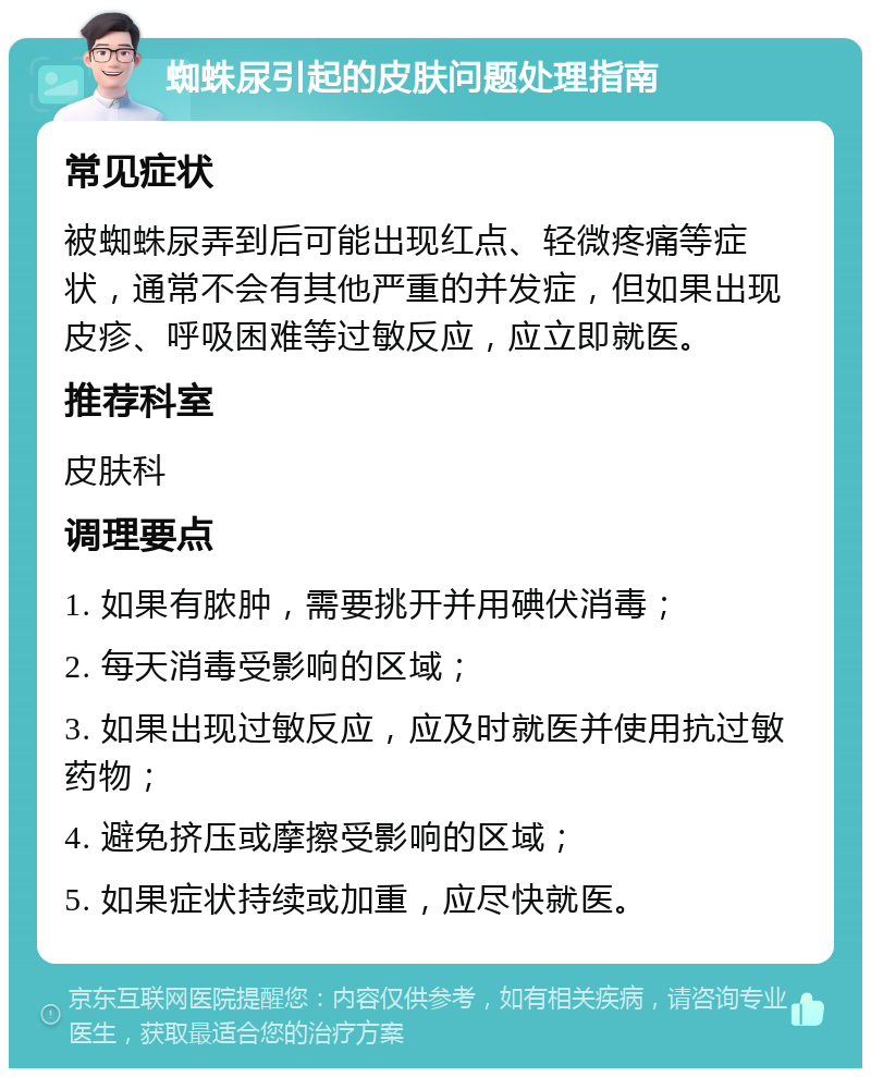 蜘蛛尿引起的皮肤问题处理指南 常见症状 被蜘蛛尿弄到后可能出现红点、轻微疼痛等症状，通常不会有其他严重的并发症，但如果出现皮疹、呼吸困难等过敏反应，应立即就医。 推荐科室 皮肤科 调理要点 1. 如果有脓肿，需要挑开并用碘伏消毒； 2. 每天消毒受影响的区域； 3. 如果出现过敏反应，应及时就医并使用抗过敏药物； 4. 避免挤压或摩擦受影响的区域； 5. 如果症状持续或加重，应尽快就医。